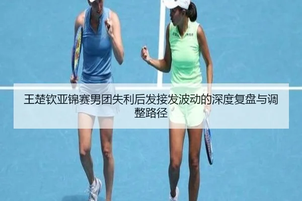 王楚钦亚锦赛男团失利后发接发波动的深度复盘与调整路径