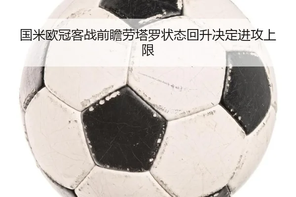 国米欧冠客战前瞻劳塔罗状态回升决定进攻上限